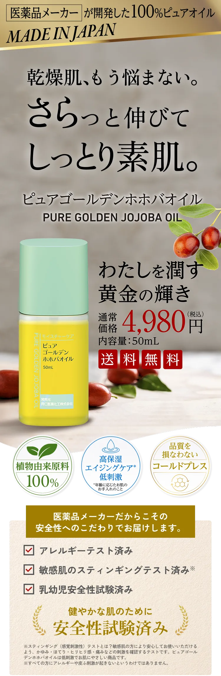 医薬品メーカーが開発した100%ピュアオイル MADE IN JAPAN 乾燥肌、もう悩まない。さらっと伸びてしっとり素肌。 ピュアゴールデンホホバオイル わたしを潤す黄金の輝き 通常価格4,980円（税込み）内容量50mL 送料無料 植物由来原料100% 高保湿エイジングケア（年齢に応じたお手入れのこと）低刺激 品質を損なわないコールドプレス 医薬品メーカーだからこその安全性へのこだわりでお届けします。 ☑アレルギーテスト済み ☑敏感肌のスティンギングテスト済み※ 乳幼児安全性試験済み 健やかな肌のために安全試験済み ※スティン銀具（感覚制刺激）テストとは？敏感肌の方により安心してお使いいただけるよう、かゆみ・ほてり・ヒリヒリ感・痛みなどの刺激を確認するテストです。ぴゅあゴールデンホホバオイルは低刺激でお肌にやさしい商品です。※すべての方にアレルギーや皮膚刺激が起きないというわけではありません。