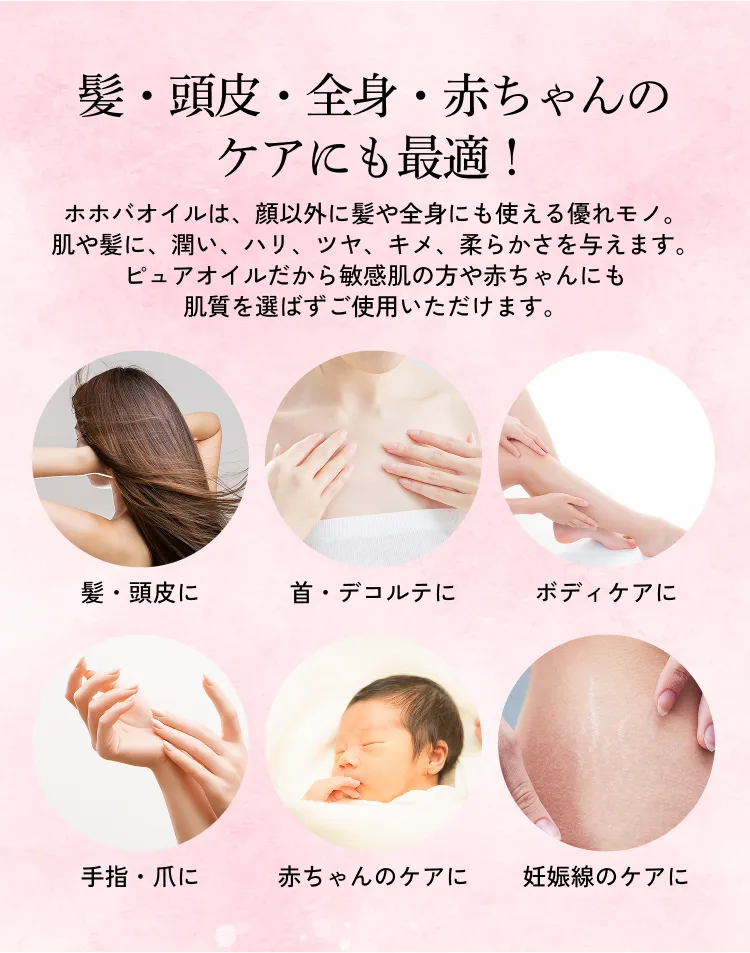 髪・頭皮・全身・赤ちゃんのケアにも最適！ ホホバオイルは、顔以外に髪や全身にも使える優れモノ。肌や髪に、潤い、ハリ、ツヤ、キメ、柔らかさを与えます。ピュアオイルだから敏感肌の方や赤ちゃんにも肌質を選ばずご使用いただけます。髪・頭皮に 首・デコルテに ボディケアに 手指・爪に 赤ちゃんのケアに 妊娠線のケアに