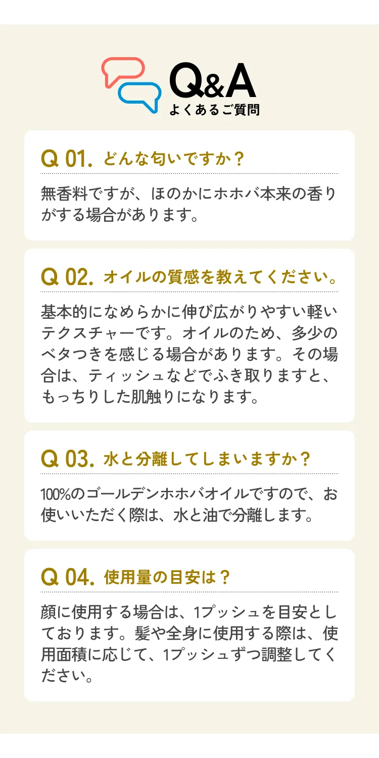 Q&A よくあるご質問 Q 01.どんな匂いですか？ 無香料ですが、ほのかにホホバ本来の香りがする場合があります。 Q 02.オイルの質感を教えてください。 基本的になめらかに伸び広がりやすい軽いテクスチャーです。オイルのため、多少のベタつきを感じる場合があります。その場合は、ティッシュなどでふき取りますと、もっちりした肌触りになります。 Q 03.水と分離してしまいますか？ 100%のゴールデンホホバオイルですので、お使いいただく際は、水と油で分離します。 Q 04.使用量の目安は？ 顔に使用する場合は、1プッシュを目安としております。髪や全身に使用する際は、使用面積に応じて、1プッシュずつ調整してください。