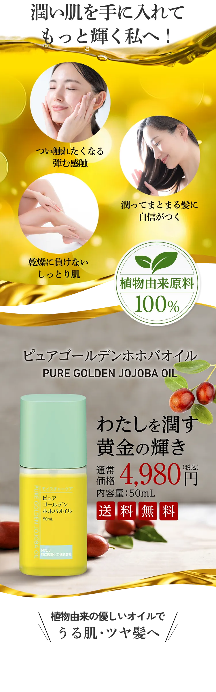 潤い肌を手に入れてもっと輝く私へ！ つい触れたくなる弾む感触 潤ってまとまる髪に心が弾む 乾燥に負けないしっとり感に自信が 植物由来原料100% ピュアゴールデンホホバオイル わたしを潤す黄金の輝き 通常価格 4,980円（税込み） 内容量:50mL 送料無料 植物由来の優しいオイルでうる肌・ツヤ髪へ