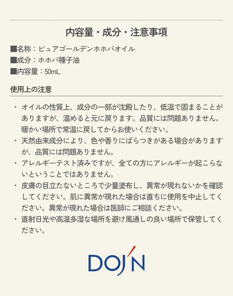 内容量・成分・注意事項 ■名称：ピュアゴールデンホホバオイル ■成分：ホホバ種子油 ■内容量：50mL 使用上の注意 ・オイルの性質上、成分の一部が沈殿したり、低温で固まることがありますが、温めると元に戻ります。品質には問題ありません。暖かい場所で常温に戻してからお使いください。・天然由来成分により、色や香りにばらつきがある場合がありますが、品質には問題ありません。 ・アレルギーテスト済みですが、全ての方にアレルギーが起こらないということではありません。 ・皮膚の目立たないところで少量塗布し、異常が現れないかを確認してください。肌に異常が現れた場合は直ちに使用を中止してください。異常が現れた場合は医師にご相談ください。 ・直射日光や高温多湿な場所を避け風通しの良い場所で保管してください。