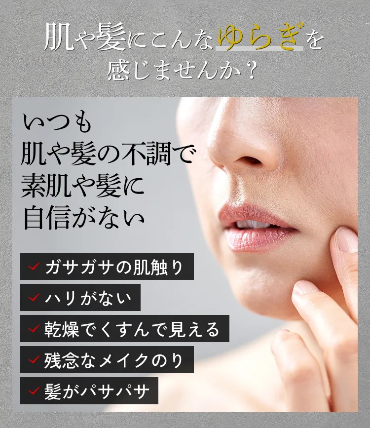 肌や髪にこんなゆらぎを感じませんか？ いつも肌や髪の不調で素肌や髪に自信がない ✓ガサガサの肌触り ✓ハリがない ✓乾燥でくすんで見える ✓残念なメイクのり ✓髪がパサパサ