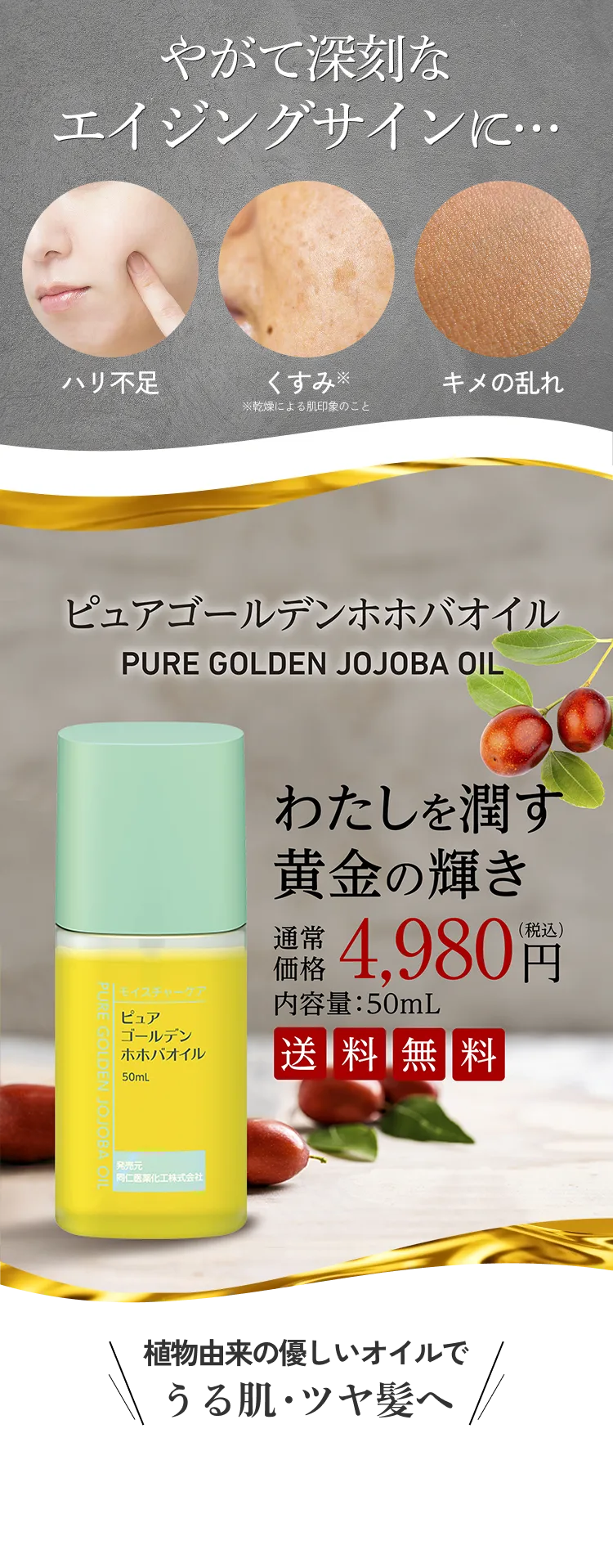 やがて深刻なエイジングサインに… ハリ不足 くすみ（乾燥による肌印象のこと） キメの乱れ ピュアゴールデンホホバオイル わたしを潤す黄金の輝き 通常価格 4,980円（税込み） 内容量:50mL 送料無料 植物由来の優しいオイルでうる肌・ツヤ髪へ