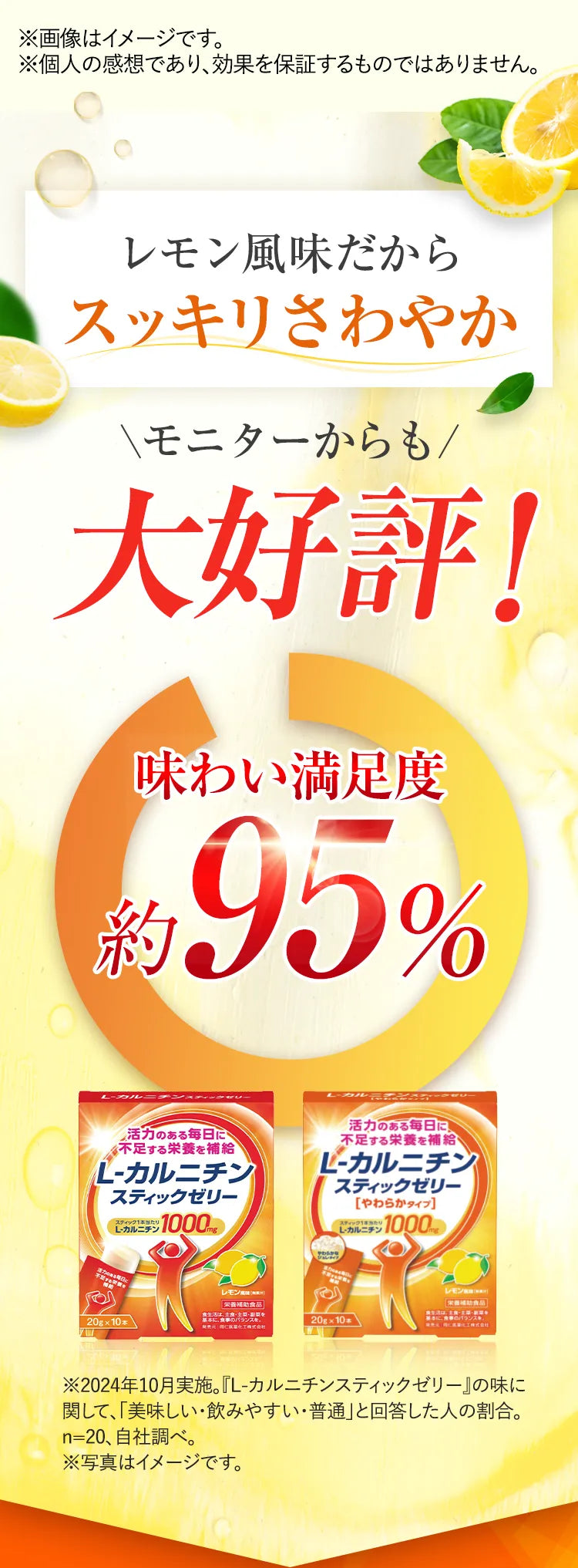 レモン風味だからスッキリさわやか モニターからも大好評！ 味わい満足度約95％ ※2024年10月実施。『L-カルニチンスティックゼリー』の味に関して、「美味しい・飲みやすい・普通」と回答した人の割合。n=20、自社調べ。※写真はイメージです。