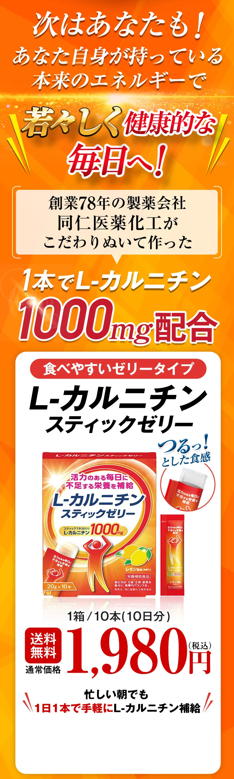 次はあなたも！あなた自身が持っている本来のエネルギーで若々しく健康的な毎日へ！創業78年の製薬会社同仁医薬化工がこだわりぬいて作った 1本でL-カルニチン1000mg配合 食べやすいゼリータイプ L-カルニチンスティックゼリー つるっ！とした食感 送料無料 通常価格 1箱/10本（10日分）1,980円（税込） 忙しい朝でも1日1本で手軽にL-カルニチン補給