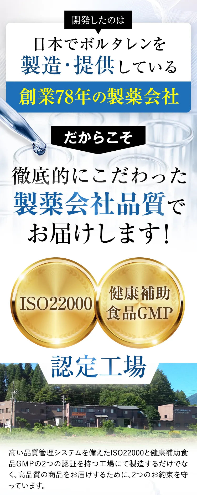 開発したのは日本でボルタレンを製造・提供している創業78年の製薬会社 だからこそ 徹底的にこだわった製薬会社品質でお届けします！ ISO22000 健康補助食品GMP 認定工場 高い品質管理システムを備えたISO22000と健康補助食品GMPの2つの認証を持つ工場にて製造するだけでなく、高品質の商品をお届けするために、2つのお約束で守っています。