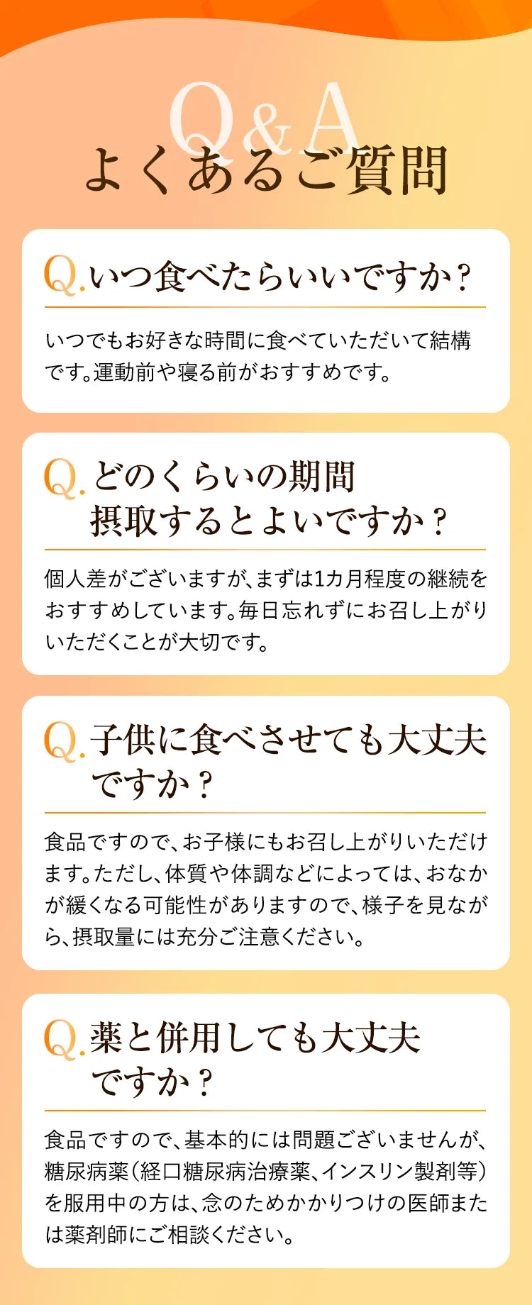 よくあるご質問 Qいつ食べたらいいですか？ いつでもお好きな時間に食べていただいて結構です。運動前や寝る前がおすすめです。 Q.どのくらいの期間摂取するとよいですか？ 個人差がございますが、まずは1ヶ月程度の継続をおすすめしています。毎日忘れずにお召し上がりいただくことが大切です。 Q.子どもに食べさせても大丈夫ですか？ 食品ですので、お子様にもお召し上がりいただけます。ただし、体質や体調などによっては、おなかが緩くなる可能性がありますので、様子を見ながら、摂取量には充分ご注意ください。 Q.薬と併用しても大丈夫ですか？ 食品ですので、基本的には問題ございませんが、糖尿病薬（経口糖尿病治療薬、インスリン製剤等）を服用中の方は、念のためかかりつけの医師または薬剤師にご相談ください。