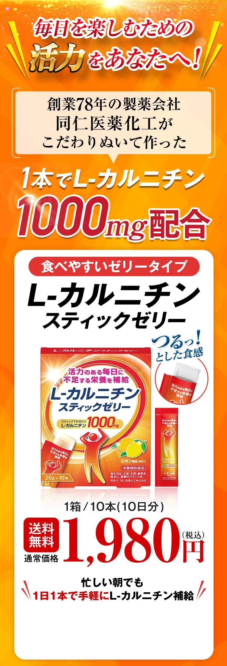 毎日を楽しむための活力をあなたへ！ 創業78年の製薬会社同仁医薬化工がこだわりぬいて作った 1本でL-カルニチン1000mg配合 食べやすいゼリータイプ L-カルニチンスティックゼリー つるっ！とした食感 送料無料 通常価格 1箱/10本（10日分）1,980円（税込） 忙しい朝でも1日1本で手軽にL-カルニチン補給