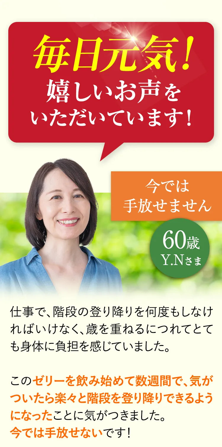 毎日元気！嬉しいお声をいただいています！ 今では手放せません 60歳Y.Nさま 仕事で、階段の登り降りを何度もしなければいけなく、歳を重ねるにつれてとても身体に負担を感じていました。このゼリーを飲み始めて数週間で、気がついたら楽々と階段を登り降りできるようになったことに気がつきました。今では手放せないです！